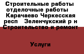 Строительные работы, отделочные работы  - Карачаево-Черкесская респ., Зеленчукский р-н Строительство и ремонт » Услуги   